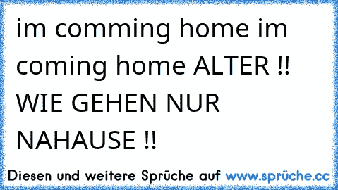 i´m comming home i´m coming home 
ALTER !! WIE GEHEN NUR NAHAUSE !!