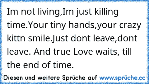 I´m not living,
I´m just killing time.
Your tiny hands,
your crazy kitt´n smile.
Just don´t leave,
don´t leave. And true Love waits, till the end of time.♥ ♥ ♥ ♥ ♥ ♥ ♥ ♥ ♥ ♥ ♥ ♥ ♥ ♥ ♥ ♥ ♥ ♥ ♥ ♥ ♥ ♥ ♥ ♥ ♥ ♥ ♥ ♥