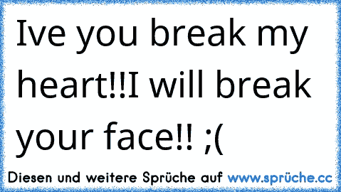 I´ve you break my heart!!
I will break your face!! ;(