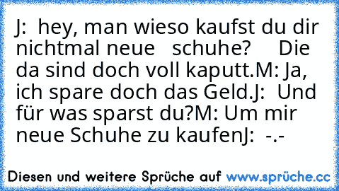 J:  hey, man wieso kaufst du dir nichtmal neue   schuhe?
     Die da sind doch voll kaputt.
M: Ja, ich spare doch das Geld.
J:  Und für was sparst du?
M: Um mir neue Schuhe zu kaufen
J:  -.-