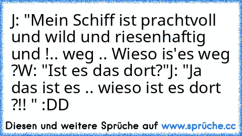 J: "Mein Schiff ist prachtvoll und wild und riesenhaftig und !.. weg .. Wieso is'es weg ?
W: "Ist es das dort?"
J: "Ja das ist es .. wieso ist es dort ?!! " :DD