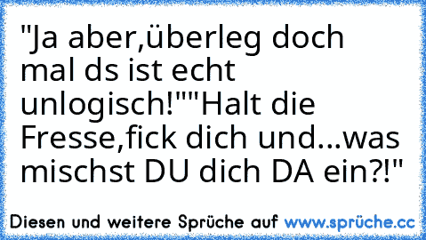 "Ja aber,überleg doch mal ds ist echt unlogisch!"
"Halt die Fresse,fick dich und...was mischst DU dich DA ein?!"