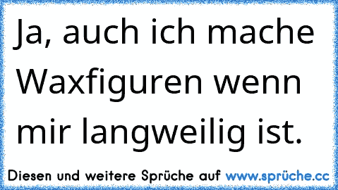 Ja, auch ich mache Waxfiguren wenn mir langweilig ist.