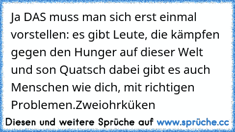 Ja DAS muss man sich erst einmal vorstellen: es gibt Leute, die kämpfen gegen den Hunger auf dieser Welt und son Quatsch dabei gibt es auch Menschen wie dich, mit richtigen Problemen.
Zweiohrküken ♥