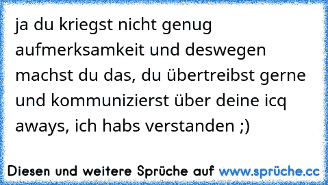 ja du kriegst nicht genug aufmerksamkeit und deswegen machst du das, du übertreibst gerne und kommunizierst über deine icq aways, ich habs verstanden ;)