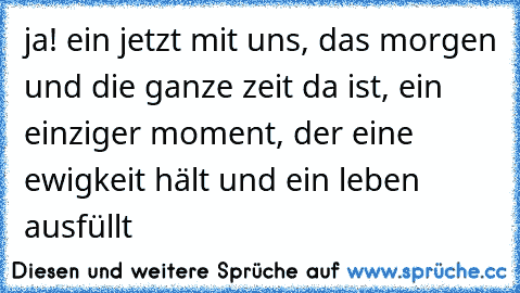 ja! ein jetzt mit uns, das morgen und die ganze zeit da ist, ein einziger moment, der eine ewigkeit hält und ein leben ausfüllt ♥