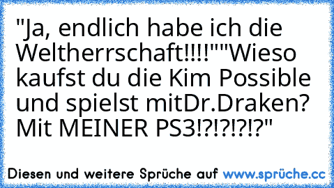 "Ja, endlich habe ich die Weltherrschaft!!!!"
"Wieso kaufst du die Kim Possible und spielst mit
Dr.Draken? Mit MEINER PS3!?!?!?!?"