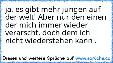 ja, es gibt mehr jungen auf der welt! Aber nur den einen der mich immer wieder verarscht, doch dem ich nicht wiederstehen kann .