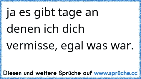 ja es gibt tage an denen ich dich vermisse, egal was war.