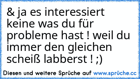 & ja es interessiert keine was du für probleme hast ! weil du immer den gleichen scheiß labberst ! ;)