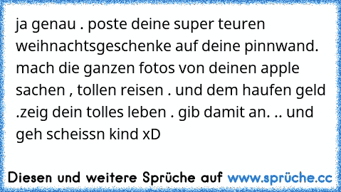 ja genau . poste deine super teuren weihnachtsgeschenke auf deine pinnwand. mach die ganzen fotos von deinen apple sachen , tollen reisen . und dem haufen geld .
zeig dein tolles leben . gib damit an. .. und geh scheissn kind xD