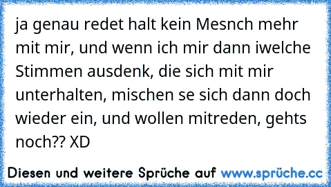 ja genau redet halt kein Mesnch mehr mit mir, und wenn ich mir dann iwelche Stimmen ausdenk, die sich mit mir unterhalten, mischen se sich dann doch wieder ein, und wollen mitreden, gehts noch?? XD