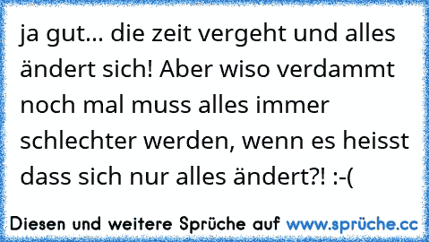 ja gut... die zeit vergeht und alles ändert sich! Aber wiso verdammt noch mal muss alles immer schlechter werden, wenn es heisst dass sich nur alles ändert?! :-(