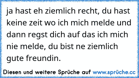 ja hast eh ziemlich recht, du hast keine zeit wo ich mich melde und dann regst dich auf das ich mich nie melde, du bist ne ziemlich gute freundin.