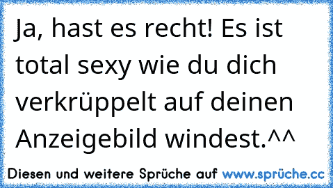 Ja, hast es recht! Es ist total sexy wie du dich verkrüppelt auf deinen Anzeigebild windest.^^