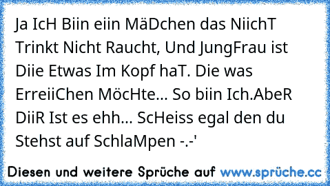 Ja IcH Biin eiin MäDchen das NiichT Trinkt Nicht Raucht, Und JungFrau ist Diie Etwas Im Kopf haT. Die was ErreiiChen MöcHte... So biin Ich.
AbeR DiiR Ist es ehh... ScHeiss egal den du Stehst auf SchlaMpen -.-'