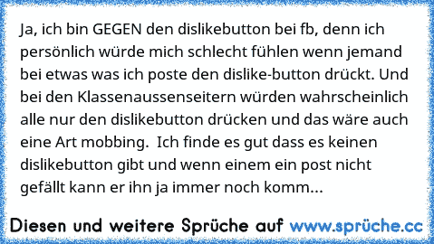 Ja, ich bin GEGEN den dislikebutton bei fb, denn ich persönlich würde mich schlecht fühlen wenn jemand bei etwas was ich poste den dislike-button drückt. Und bei den Klassenaussenseitern würden wahrscheinlich alle nur den dislikebutton drücken und das wäre auch eine Art mobbing.  Ich finde es gut dass es keinen dislikebutton gibt und wenn einem ein post nicht gefällt kann er ihn ja immer noch k...