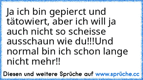 Ja ich bin gepierct und tätowiert, aber ich will ja auch nicht so scheisse ausschaun wie du!!!
Und normal bin ich schon lange nicht mehr!!