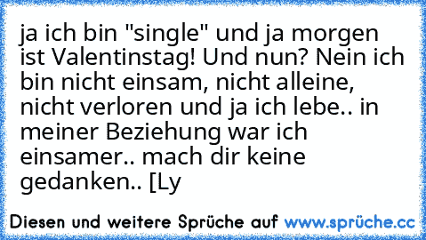 ja ich bin "single" und ja morgen ist Valentinstag! Und nun? Nein ich bin nicht einsam, nicht alleine, nicht verloren und ja ich lebe.. in meiner Beziehung war ich einsamer.. mach dir keine gedanken.. [Ly 