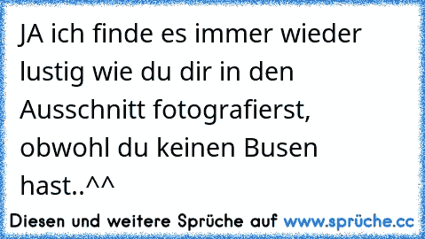 JA ich finde es immer wieder lustig wie du dir in den Ausschnitt fotografierst, obwohl du keinen Busen hast..^^