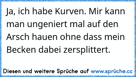 Ja, ich habe Kurven. Mir kann man ungeniert mal auf den Arsch hauen ohne dass mein Becken dabei zersplittert.