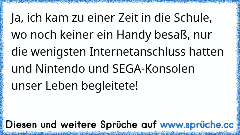 Ja, ich kam zu einer Zeit in die Schule, wo noch keiner ein Handy besaß, nur die wenigsten Internetanschluss hatten und Nintendo und SEGA-Konsolen unser Leben begleitete!