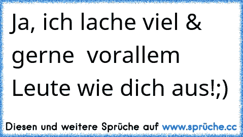 Ja, ich lache viel & gerne – vorallem Leute wie dich aus!;)