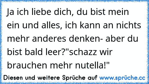 Ja ich liebe dich, du bist mein ein und alles, ich kann an nichts mehr anderes denken- aber du bist bald leer?"schazz wir brauchen mehr nutella!"