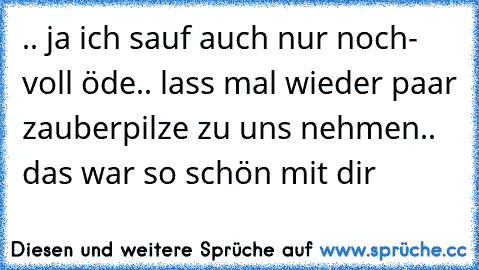 .. ja ich sauf auch nur noch- voll öde.. lass mal wieder paar zauberpilze zu uns nehmen.. das war so schön mit dir 