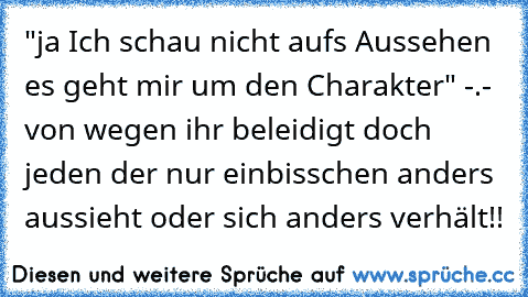 "ja Ich schau nicht aufs Aussehen es geht mir um den Charakter" -.- von wegen ihr beleidigt doch jeden der nur einbisschen anders aussieht oder sich anders verhält!!