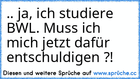 .. ja, ich studiere BWL. Muss ich mich jetzt dafür entschuldigen ?!