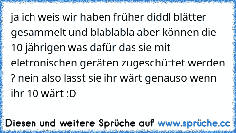 ja ich weis wir haben früher diddl blätter gesammelt und blablabla aber können die 10 jährigen was dafür das sie mit eletronischen geräten zugeschüttet werden ? nein also lasst sie ihr wärt genauso wenn ihr 10 wärt :D