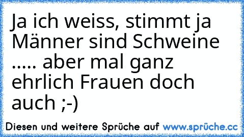 Ja ich weiss, stimmt ja Männer sind Schweine ..... aber mal ganz ehrlich Frauen doch auch ;-)