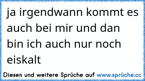 ja irgendwann kommt es auch bei mir und dan bin ich auch nur noch eiskalt