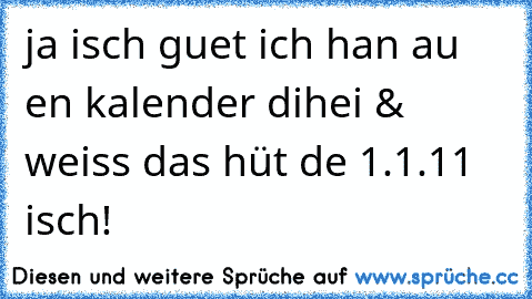 ja isch guet ich han au en kalender dihei & weiss das hüt de 1.1.11 isch!