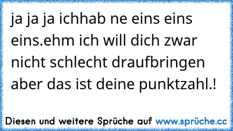 ja ja ja ichhab ne eins eins eins.ehm ich will dich zwar nicht schlecht draufbringen aber das ist deine punktzahl.!