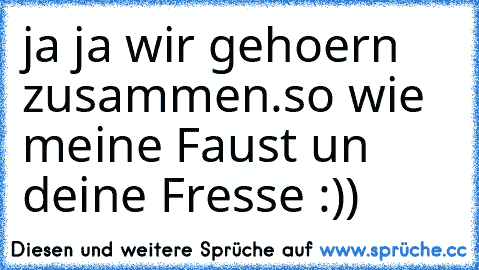 ja ja wir gehoern zusammen.
so wie meine Faust un deine Fresse :))