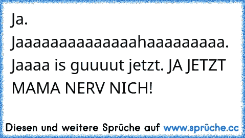 Ja. Jaaaaaaaaaaaaaahaaaaaaaaa. Jaaaa is guuuut jetzt. JA JETZT MAMA NERV NICH!