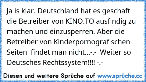 Ja is klar. Deutschland hat es geschaft die Betreiber von KINO.TO ausfindig zu machen und einzusperren. Aber die Betreiber von Kinderpornografischen Seiten  findet man nicht...-.-  Weiter so Deutsches Rechtssystem!!!! -.-