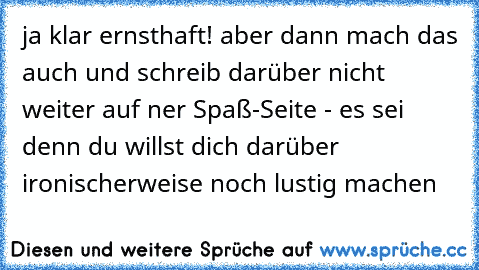 ja klar ernsthaft! aber dann mach das auch und schreib darüber nicht weiter auf ner Spaß-Seite - es sei denn du willst dich darüber ironischerweise noch lustig machen