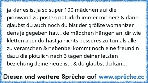 ja klar es ist ja so super 100 mädchen auf die pinnwand zu posten natürlich immer mit herz & dann glaubst du auch noch du bist der größte womanizer dens je gegeben hatt . de mädchen hängen an  dir wie kletten aber du hast ja nichts besseres zu tun als alle zu verarschen & nebenbei kommt noch eine freundin dazu die plötzlich nach 3 tagen deiner letzten beziehung deine neue ist . & du glaubst du kan...