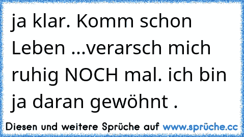 ja klar. Komm schon Leben ...verarsch mich ruhig NOCH mal. ich bin ja daran gewöhnt .