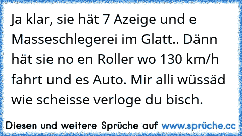 Ja klar, sie hät 7 Azeige und e Masseschlegerei im Glatt.. Dänn hät sie no en Roller wo 130 km/h fahrt und es Auto. Mir alli wüssäd wie scheisse verloge du bisch.