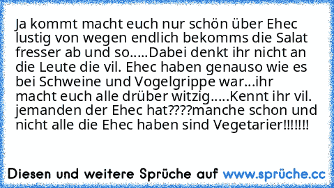 Ja kommt macht euch nur schön über Ehec lustig von wegen endlich bekomms die Salat fresser ab und so.....
Dabei denkt ihr nicht an die Leute die vil. Ehec haben genauso wie es bei Schweine und Vogelgrippe war...
ihr macht euch alle drüber witzig.....
Kennt ihr vil. jemanden der Ehec hat????
manche schon und nicht alle die Ehec haben sind Vegetarier!!!!!!!