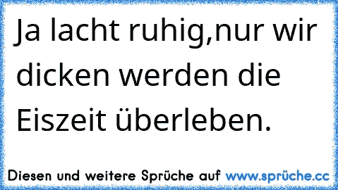 Ja lacht ruhig,nur wir dicken werden die Eiszeit überleben.