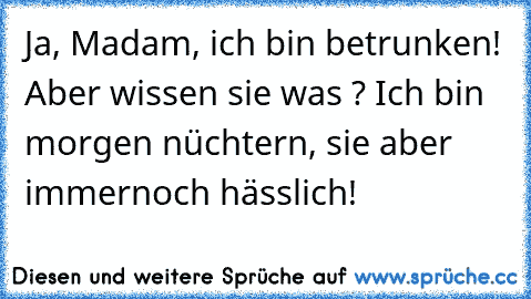 Ja, Madam, ich bin betrunken! Aber wissen sie was ? Ich bin morgen nüchtern, sie aber immernoch hässlich!