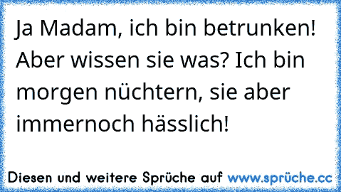 Ja Madam, ich bin betrunken! Aber wissen sie was? Ich bin morgen nüchtern, sie aber immernoch hässlich!