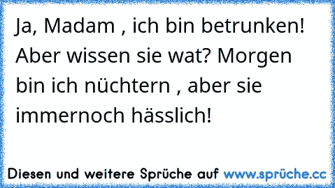 Ja, Madam , ich bin betrunken! Aber wissen sie wat? Morgen bin ich nüchtern , aber sie immernoch hässlich!