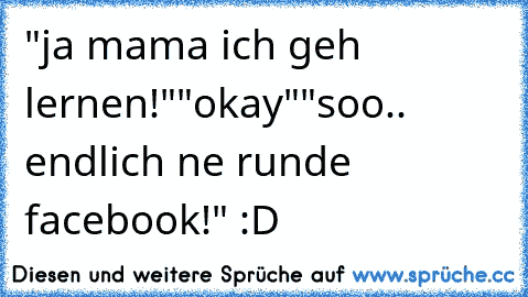 "ja mama ich geh lernen!"
"okay"
"soo.. endlich ne runde facebook!" :D