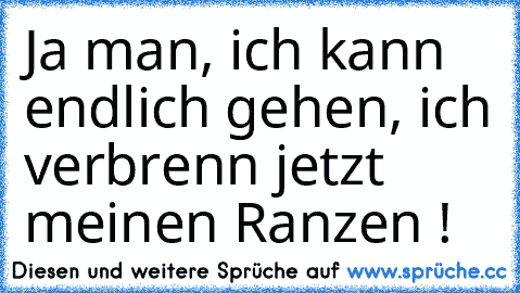 Ja man, ich kann endlich gehen, ich verbrenn jetzt meinen Ranzen !